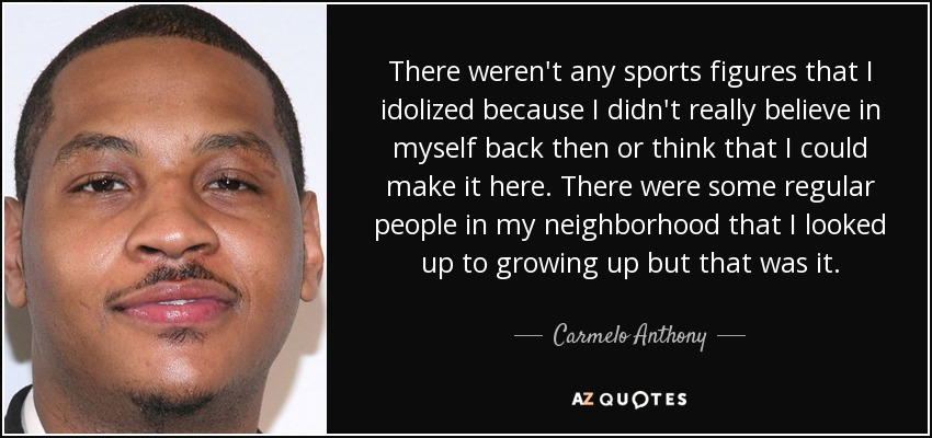 There weren't any sports figures that I idolized because I didn't really believe in myself back then or think that I could make it here. There were some regular people in my neighborhood that I looked up to growing up but that was it. - Carmelo Anthony
