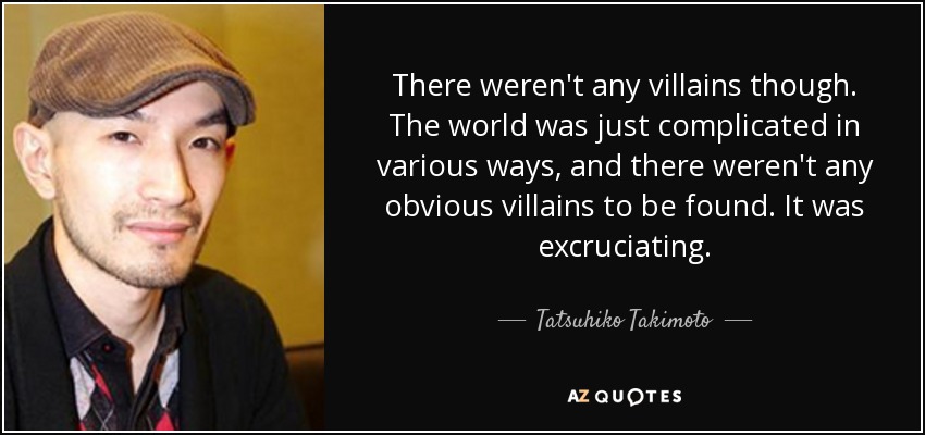 There weren't any villains though. The world was just complicated in various ways, and there weren't any obvious villains to be found. It was excruciating. - Tatsuhiko Takimoto