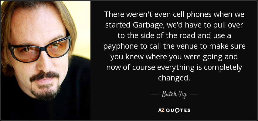 There weren't even cell phones when we started Garbage, we'd have to pull over to the side of the road and use a payphone to call the venue to make sure you knew where you were going and now of course everything is completely changed. - Butch Vig
