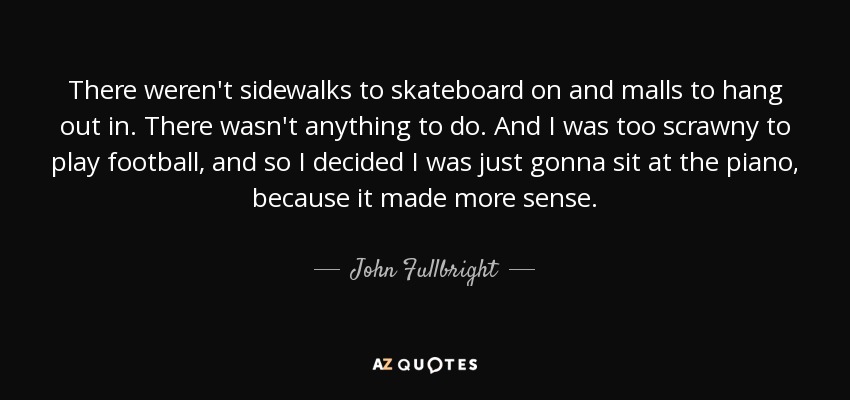 There weren't sidewalks to skateboard on and malls to hang out in. There wasn't anything to do. And I was too scrawny to play football, and so I decided I was just gonna sit at the piano, because it made more sense. - John Fullbright