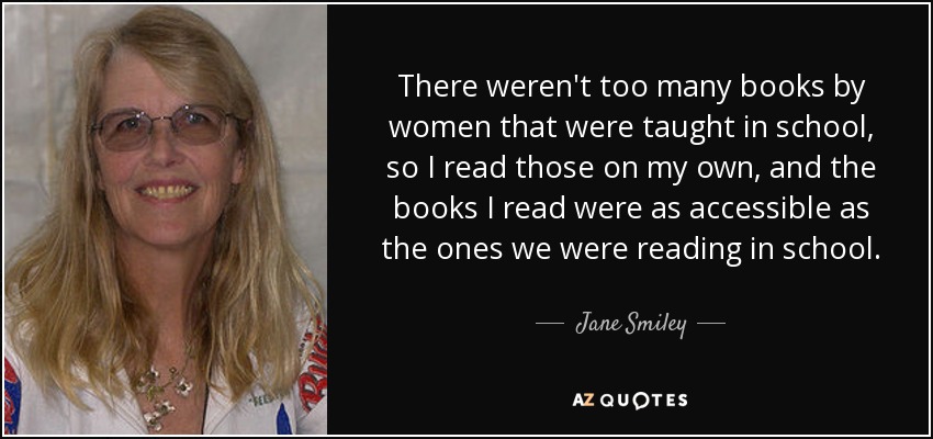 There weren't too many books by women that were taught in school, so I read those on my own, and the books I read were as accessible as the ones we were reading in school. - Jane Smiley
