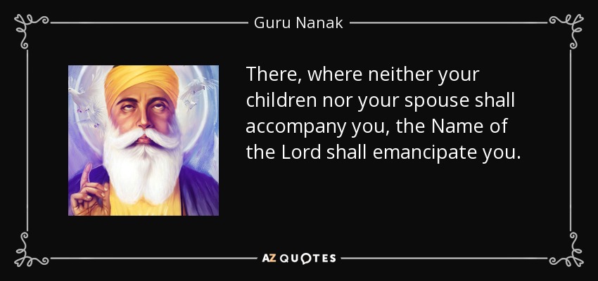 There, where neither your children nor your spouse shall accompany you, the Name of the Lord shall emancipate you. - Guru Nanak