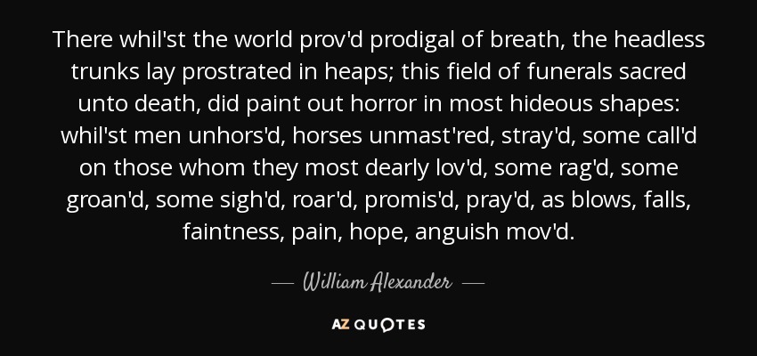 There whil'st the world prov'd prodigal of breath, the headless trunks lay prostrated in heaps; this field of funerals sacred unto death, did paint out horror in most hideous shapes: whil'st men unhors'd, horses unmast'red, stray'd, some call'd on those whom they most dearly lov'd, some rag'd, some groan'd, some sigh'd, roar'd, promis'd, pray'd, as blows, falls, faintness, pain, hope, anguish mov'd. - William Alexander, 1st Earl of Stirling