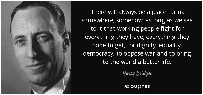 There will always be a place for us somewhere, somehow, as long as we see to it that working people fight for everything they have, everything they hope to get, for dignity, equality, democracy, to oppose war and to bring to the world a better life. - Harry Bridges
