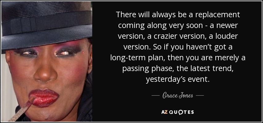 There will always be a replacement coming along very soon - a newer version, a crazier version, a louder version. So if you haven’t got a long-term plan, then you are merely a passing phase, the latest trend, yesterday’s event. - Grace Jones