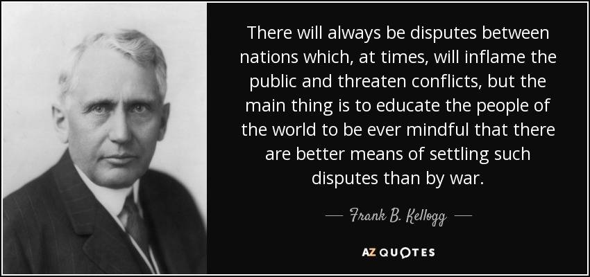 There will always be disputes between nations which, at times, will inflame the public and threaten conflicts, but the main thing is to educate the people of the world to be ever mindful that there are better means of settling such disputes than by war. - Frank B. Kellogg
