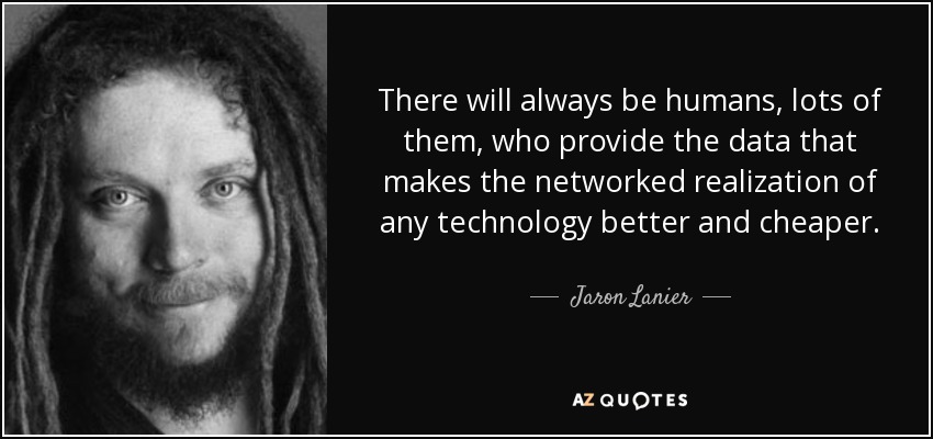 There will always be humans, lots of them, who provide the data that makes the networked realization of any technology better and cheaper. - Jaron Lanier