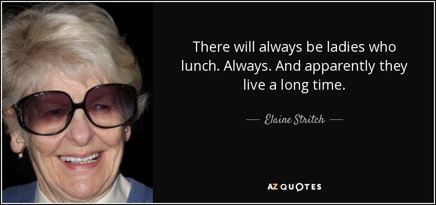 There will always be ladies who lunch. Always. And apparently they live a long time. - Elaine Stritch