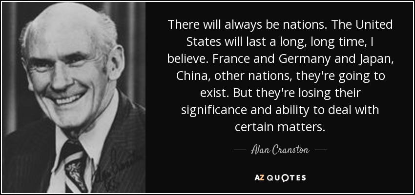 There will always be nations. The United States will last a long, long time, I believe. France and Germany and Japan, China, other nations, they're going to exist. But they're losing their significance and ability to deal with certain matters. - Alan Cranston