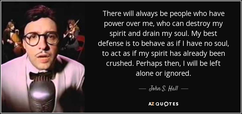 There will always be people who have power over me, who can destroy my spirit and drain my soul. My best defense is to behave as if I have no soul, to act as if my spirit has already been crushed. Perhaps then, I will be left alone or ignored. - John S. Hall