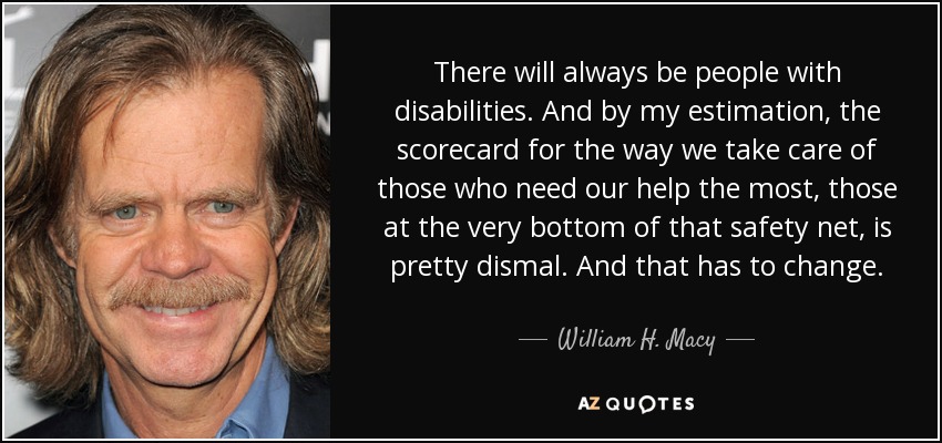 There will always be people with disabilities. And by my estimation, the scorecard for the way we take care of those who need our help the most, those at the very bottom of that safety net, is pretty dismal. And that has to change. - William H. Macy