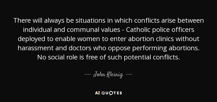 There will always be situations in which conflicts arise between individual and communal values - Catholic police officers deployed to enable women to enter abortion clinics without harassment and doctors who oppose performing abortions. No social role is free of such potential conflicts. - John Kleinig
