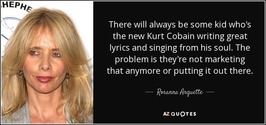 There will always be some kid who's the new Kurt Cobain writing great lyrics and singing from his soul. The problem is they're not marketing that anymore or putting it out there. - Rosanna Arquette