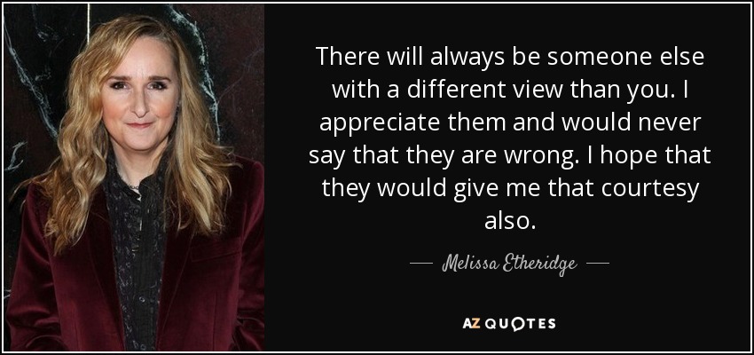 There will always be someone else with a different view than you. I appreciate them and would never say that they are wrong. I hope that they would give me that courtesy also. - Melissa Etheridge