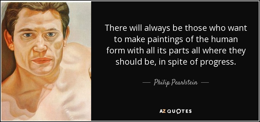 There will always be those who want to make paintings of the human form with all its parts all where they should be, in spite of progress. - Philip Pearlstein
