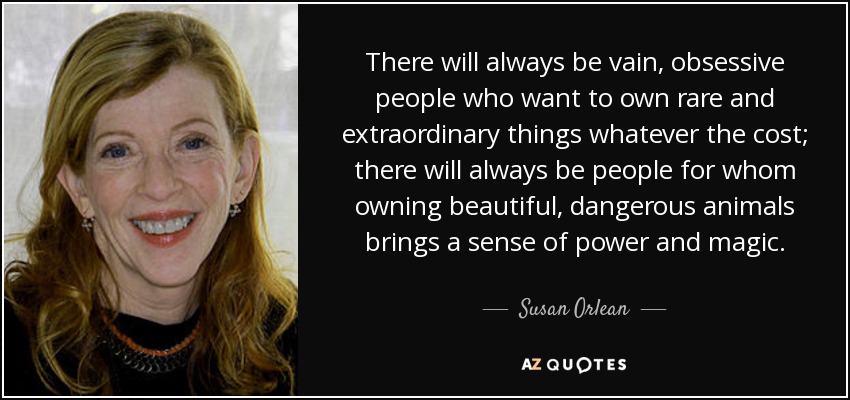 There will always be vain, obsessive people who want to own rare and extraordinary things whatever the cost; there will always be people for whom owning beautiful, dangerous animals brings a sense of power and magic. - Susan Orlean