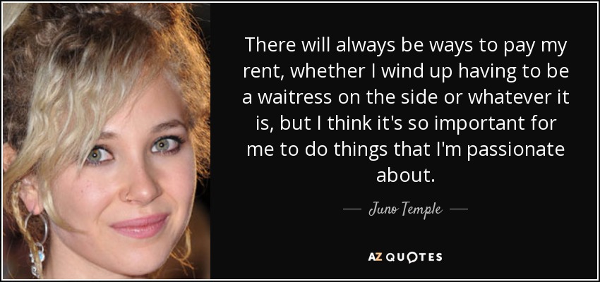 There will always be ways to pay my rent, whether I wind up having to be a waitress on the side or whatever it is, but I think it's so important for me to do things that I'm passionate about. - Juno Temple
