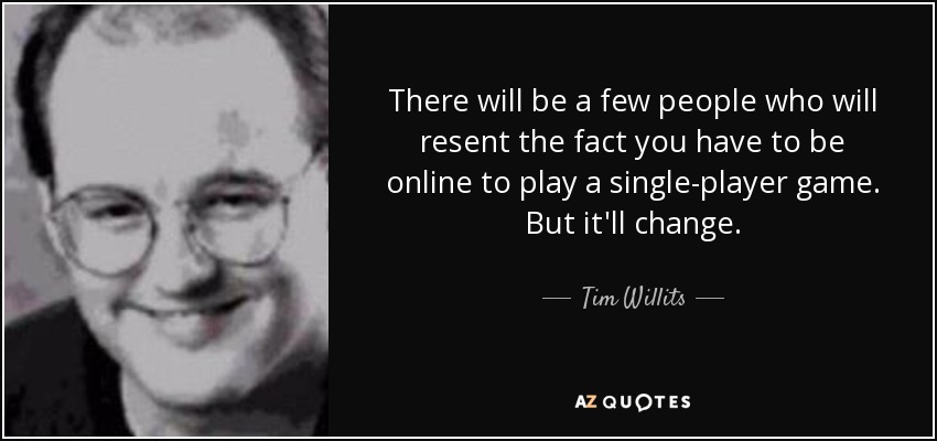 There will be a few people who will resent the fact you have to be online to play a single-player game. But it'll change. - Tim Willits