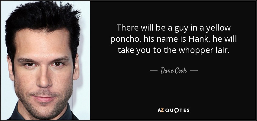 There will be a guy in a yellow poncho, his name is Hank, he will take you to the whopper lair. - Dane Cook