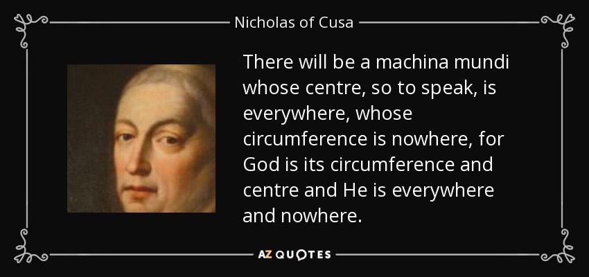 There will be a machina mundi whose centre, so to speak, is everywhere, whose circumference is nowhere, for God is its circumference and centre and He is everywhere and nowhere. - Nicholas of Cusa