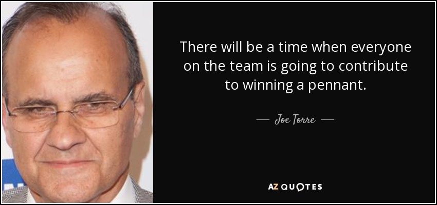 There will be a time when everyone on the team is going to contribute to winning a pennant. - Joe Torre