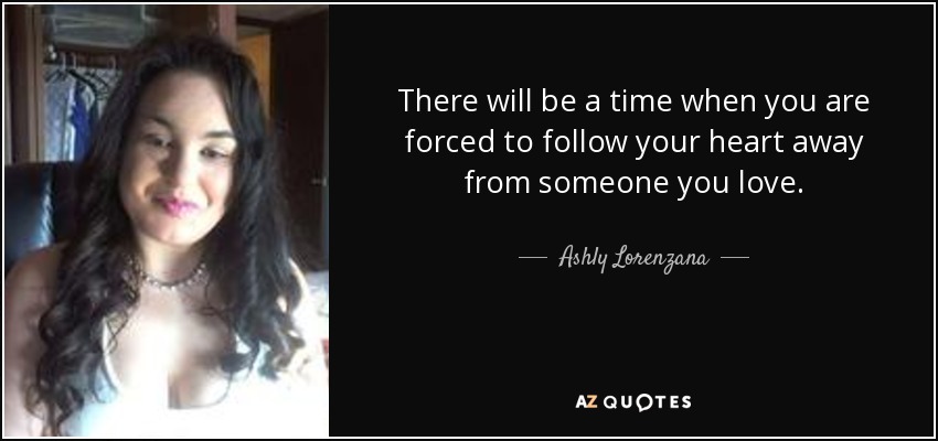 There will be a time when you are forced to follow your heart away from someone you love. - Ashly Lorenzana