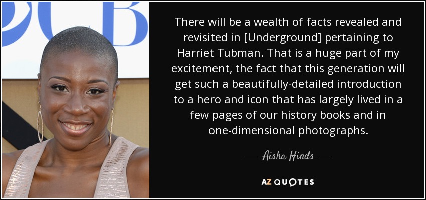 There will be a wealth of facts revealed and revisited in [Underground] pertaining to Harriet Tubman. That is a huge part of my excitement, the fact that this generation will get such a beautifully-detailed introduction to a hero and icon that has largely lived in a few pages of our history books and in one-dimensional photographs. - Aisha Hinds