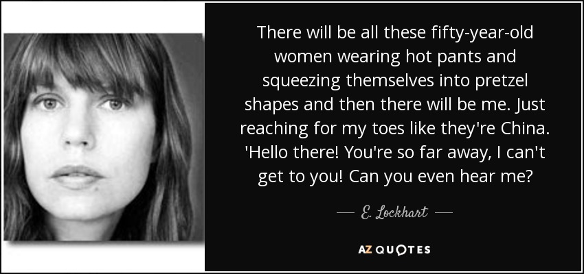 There will be all these fifty-year-old women wearing hot pants and squeezing themselves into pretzel shapes and then there will be me. Just reaching for my toes like they're China. 'Hello there! You're so far away, I can't get to you! Can you even hear me? - E. Lockhart