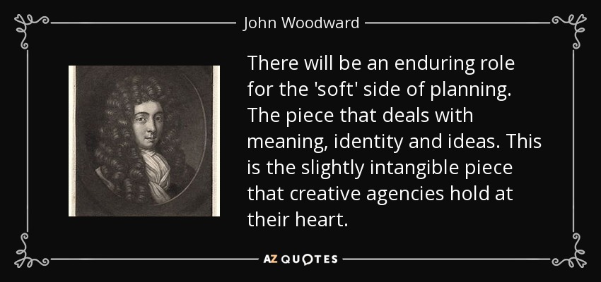 There will be an enduring role for the 'soft' side of planning. The piece that deals with meaning, identity and ideas. This is the slightly intangible piece that creative agencies hold at their heart. - John Woodward