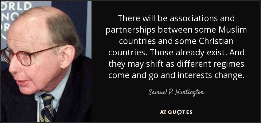 There will be associations and partnerships between some Muslim countries and some Christian countries. Those already exist. And they may shift as different regimes come and go and interests change. - Samuel P. Huntington
