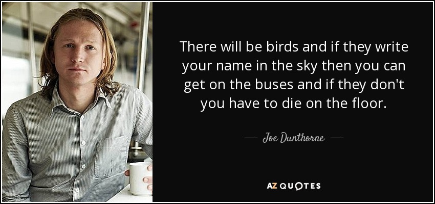 There will be birds and if they write your name in the sky then you can get on the buses and if they don't you have to die on the floor. - Joe Dunthorne