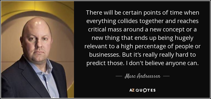 There will be certain points of time when everything collides together and reaches critical mass around a new concept or a new thing that ends up being hugely relevant to a high percentage of people or businesses. But it's really really hard to predict those. I don't believe anyone can. - Marc Andreessen