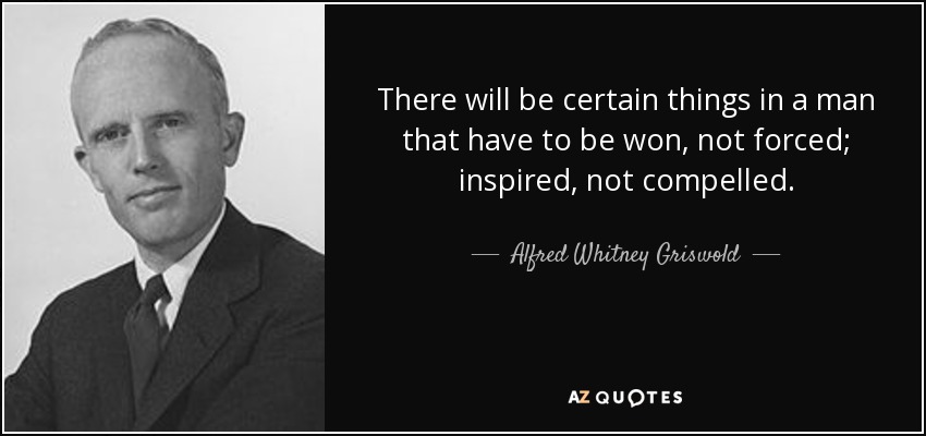 There will be certain things in a man that have to be won, not forced; inspired, not compelled. - Alfred Whitney Griswold