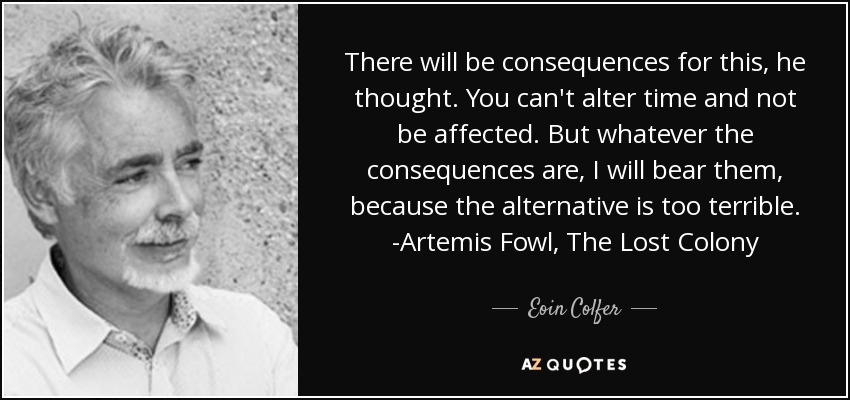 There will be consequences for this, he thought. You can't alter time and not be affected. But whatever the consequences are, I will bear them, because the alternative is too terrible. -Artemis Fowl, The Lost Colony - Eoin Colfer