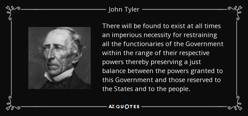 There will be found to exist at all times an imperious necessity for restraining all the functionaries of the Government within the range of their respective powers thereby preserving a just balance between the powers granted to this Government and those reserved to the States and to the people. - John Tyler