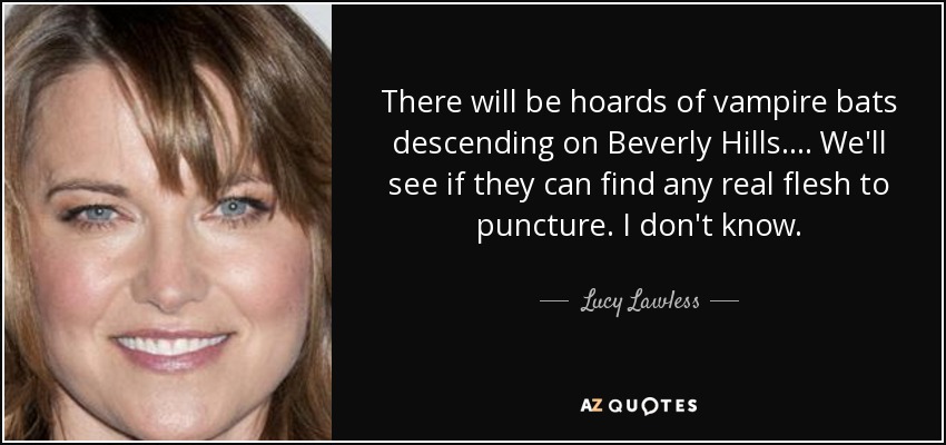 There will be hoards of vampire bats descending on Beverly Hills.... We'll see if they can find any real flesh to puncture. I don't know. - Lucy Lawless