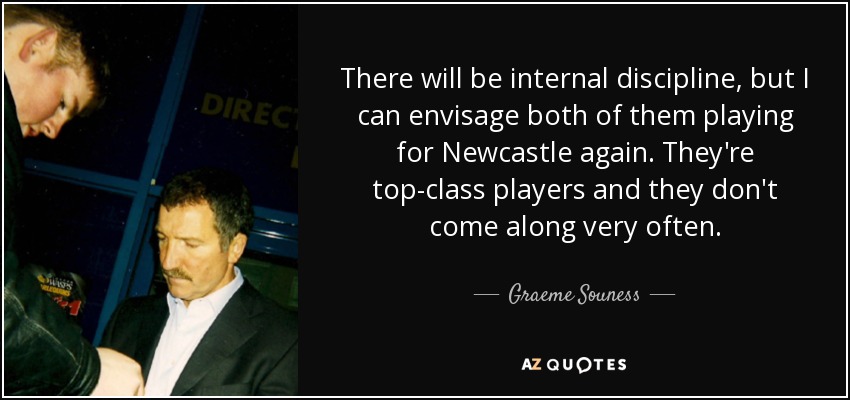 There will be internal discipline, but I can envisage both of them playing for Newcastle again. They're top-class players and they don't come along very often. - Graeme Souness