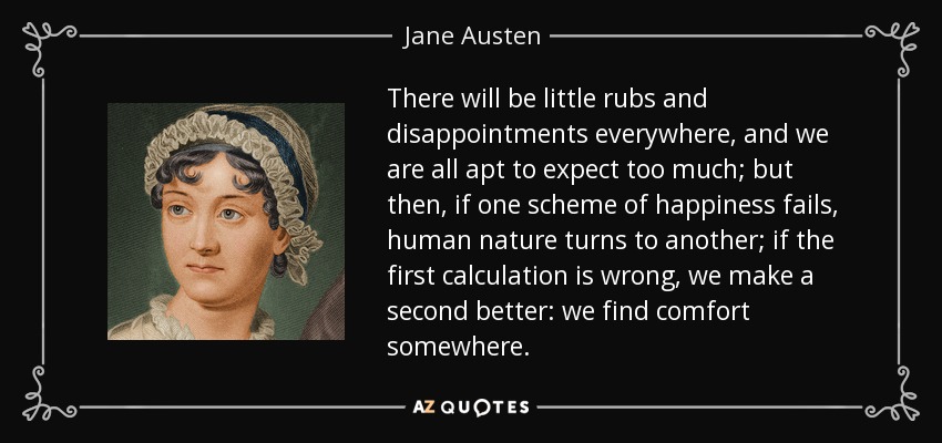 There will be little rubs and disappointments everywhere, and we are all apt to expect too much; but then, if one scheme of happiness fails, human nature turns to another; if the first calculation is wrong, we make a second better: we find comfort somewhere. - Jane Austen