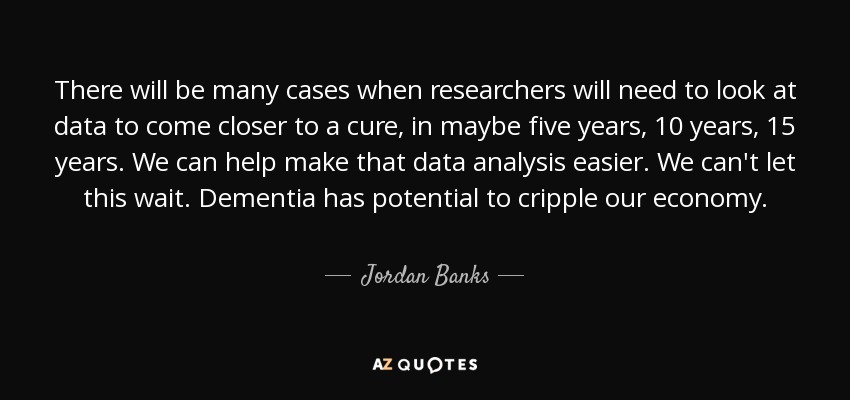 There will be many cases when researchers will need to look at data to come closer to a cure, in maybe five years, 10 years, 15 years. We can help make that data analysis easier. We can't let this wait. Dementia has potential to cripple our economy. - Jordan Banks