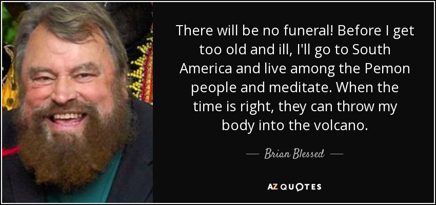 There will be no funeral! Before I get too old and ill, I'll go to South America and live among the Pemon people and meditate. When the time is right, they can throw my body into the volcano. - Brian Blessed