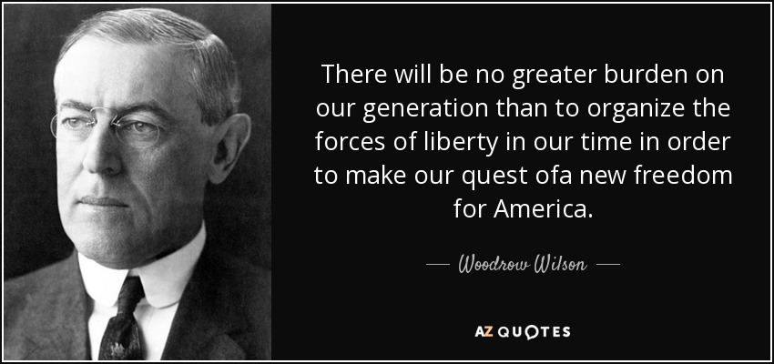 There will be no greater burden on our generation than to organize the forces of liberty in our time in order to make our quest ofa new freedom for America. - Woodrow Wilson