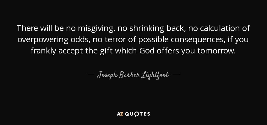 There will be no misgiving, no shrinking back, no calculation of overpowering odds, no terror of possible consequences, if you frankly accept the gift which God offers you tomorrow. - Joseph Barber Lightfoot