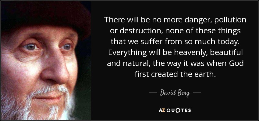 There will be no more danger, pollution or destruction, none of these things that we suffer from so much today. Everything will be heavenly, beautiful and natural, the way it was when God first created the earth. - David Berg