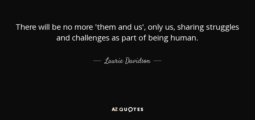 There will be no more 'them and us', only us, sharing struggles and challenges as part of being human. - Laurie Davidson