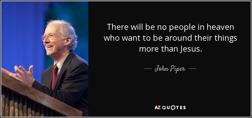 There will be no people in heaven who want to be around their things more than Jesus. - John Piper