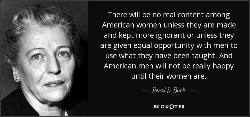 There will be no real content among American women unless they are made and kept more ignorant or unless they are given equal opportunity with men to use what they have been taught. And American men will not be really happy until their women are. - Pearl S. Buck