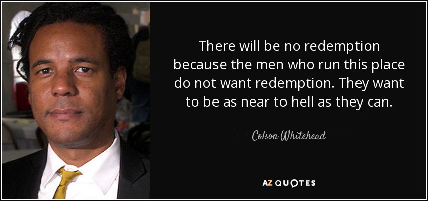 There will be no redemption because the men who run this place do not want redemption. They want to be as near to hell as they can. - Colson Whitehead