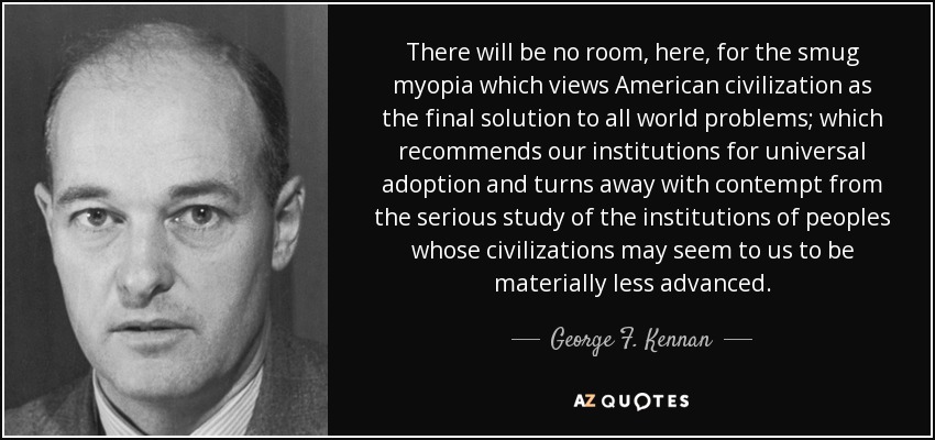 There will be no room, here, for the smug myopia which views American civilization as the final solution to all world problems; which recommends our institutions for universal adoption and turns away with contempt from the serious study of the institutions of peoples whose civilizations may seem to us to be materially less advanced. - George F. Kennan