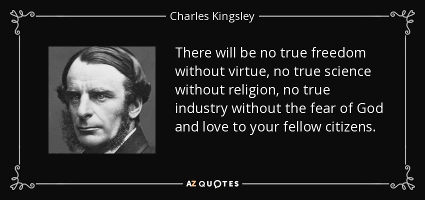 There will be no true freedom without virtue, no true science without religion, no true industry without the fear of God and love to your fellow citizens. - Charles Kingsley