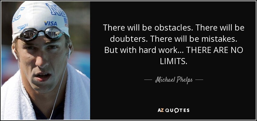 There will be obstacles. There will be doubters. There will be mistakes. But with hard work... THERE ARE NO LIMITS. - Michael Phelps